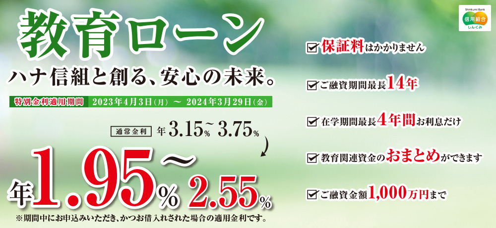 教育ローンハナ信組と創る、安心の未来。 特別金利適用期間2023年4月3日(月)~2024年3月29日(金) 通常金利年3.15%~3.75% 年1.95%~2.55% ※期間中にお申込みいただき、かつお借入れされた場合の適用金利です。 保証料はかかりません ご融資期間最長14年 在学期間最長4年間お利息だけ 教育関連資金のおまとめができます ご融資金額1,000万円まで