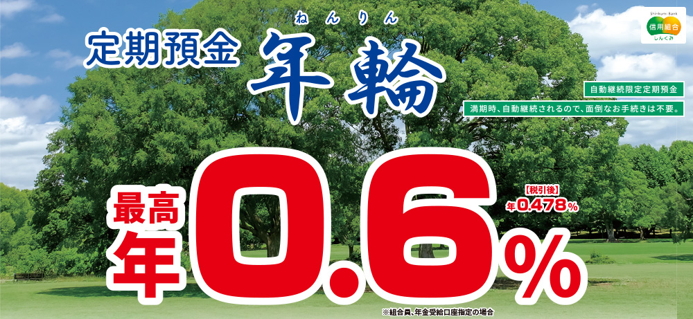 定期預金年輪自動継続限定定期預金満期時、自動継続されるので、面倒なお手続きは不要。最高年0.6%税引後年0.478%※組合員、年金受給口座指定の場合