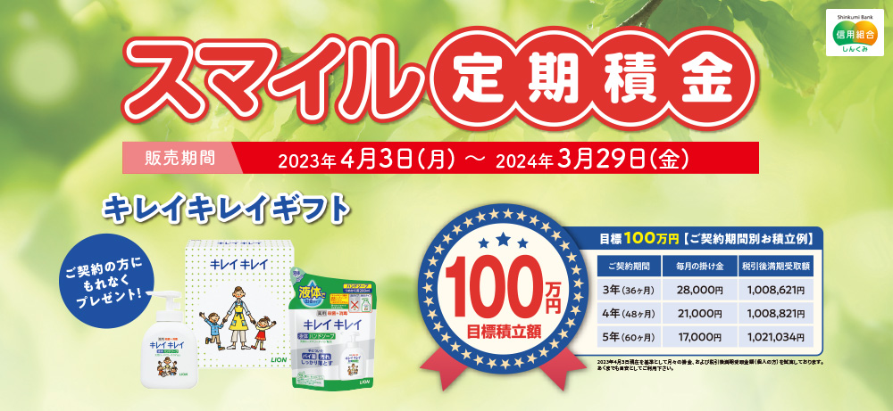 スマイル定期積金販売期間2023年4月3日(月)~2024年3月29日(金)キレイキレイギフトご契約の方にもれなくプレゼント!100万円目標積立額目標100万円【ご契約期間別お積立例】ご契約期間毎月の掛け金税引後満期受取額3年(36ヶ月)28,000円1,008,621円4年(48ヶ月)21,000円1,008,821円5年(60ヶ月)17,000円1,021,034円※2023年4月3日現在を基準として月々の掛金、および税引後満期受取金額を試算しております。あくまでも目安としてご利用ください。
