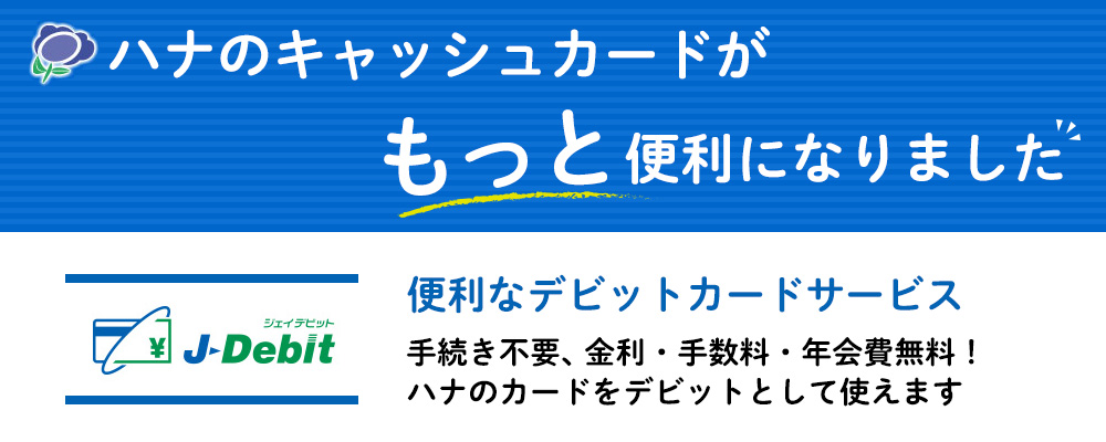 ハナのキャッシュカードがもっと便利になりました 便利なデビットカードサービス 手続き不要、金利・手数料・年会費無料! ハナのカードをデビットとして使えます