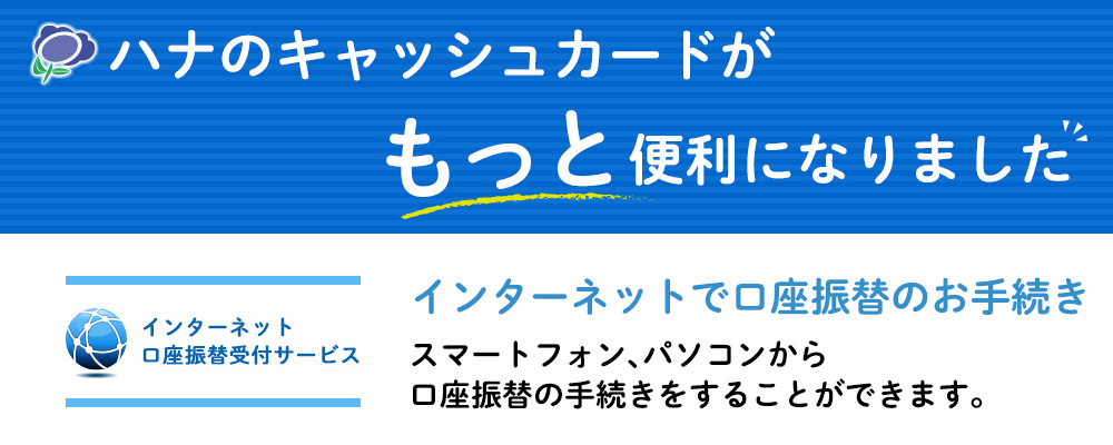 ハナのキャッシュカードがもっと便利になりました インターネットで口座振替のお手続き スマートフォン、パソコンから口座振替の手続きをすることができます。