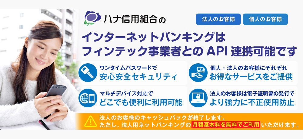 法人のお客様個人のお客様ハナ信用組合のインターネットバンキングはフィンテック事業者とのAPI連携可能ですワンタイムパスワードで安心安全セキュリティ個人・法人のお客様にそれぞれお得なサービスをご提供マルチデバイス対応でどこでも便利に利用可能法人のお客様は電子証明書の発行でより協力に不正使用防止法人のお客様のキャッシュバックが終了します。ただし、法人用ネットバンキングの月額基本料を無料でご利用いただけます。