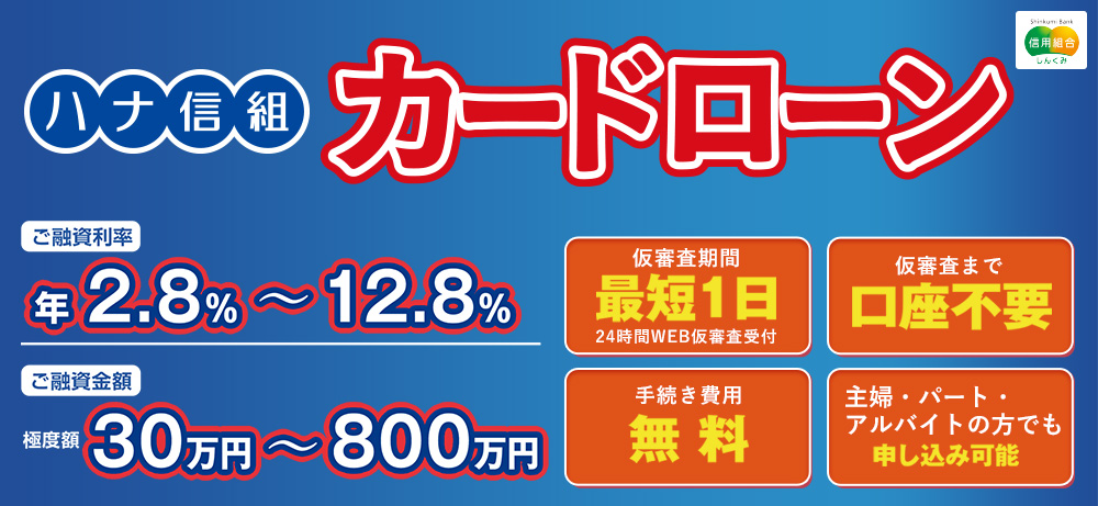 ハナ信組カードローンご融資利率年2.8％～12.8％ご融資金額限度額30万円～800万仮審査期間最短1日24時間WEB仮審査受付仮審査まで口座不要手続き費用無料主婦・パート・アルバイトの方でも申し込み可能