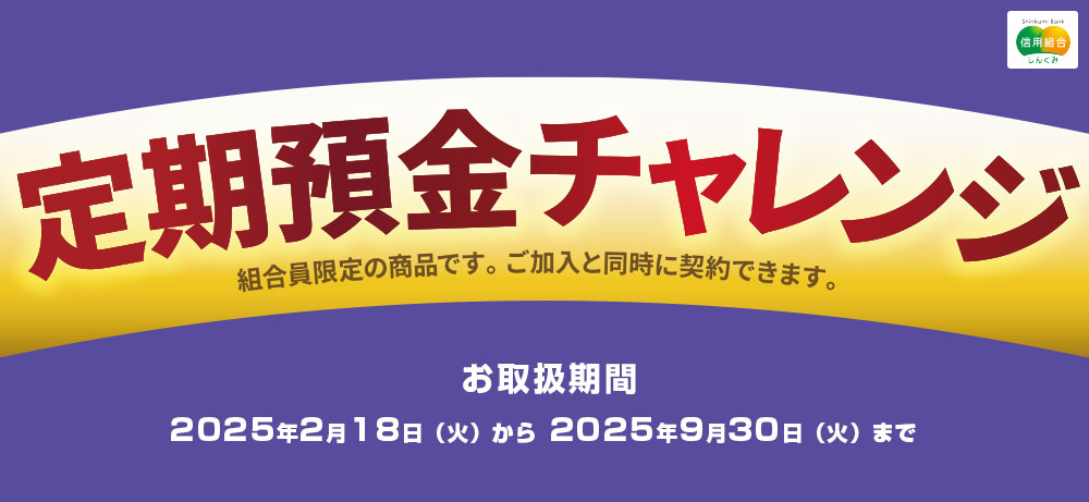 組合員限定定期預金ご加入と同時に契約できます定期預金チャレンジお取扱期間：2023年4月1日～2024年3月31日※満期日が当組合の休業日となる場合、お支払いは翌営業日以降となりますのでご了承ください。