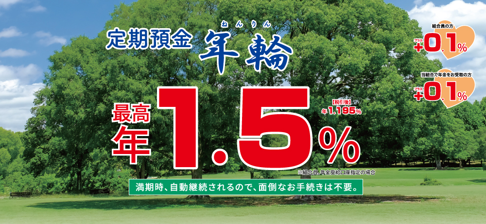 定期預金年輪 自動継続限定定期預金満期時、自動継続されるので、面倒なお手続きは不要。最高年1.3％税引後年1.035％※組合員、年金受給口座指定の場合
