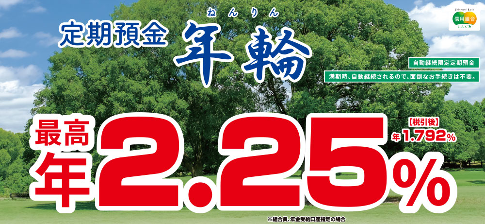 定期預金年輪 自動継続限定定期預金 満期時、自動継続されるので、面倒なお手続きは不要。最高年2.25％ 税引後年1.792％ ※組合員、年金受給口座指定の場合