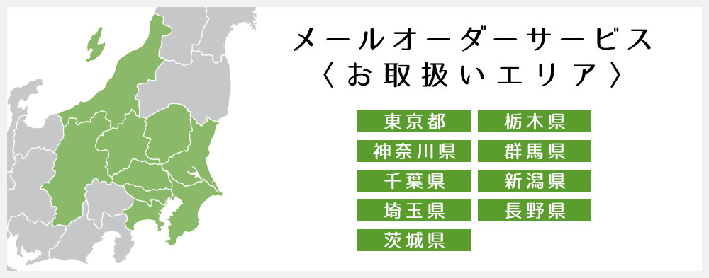 メールオーダーサービス<お取扱いエリア> 東京都 栃木県 神奈川県 群馬県 千葉県 新潟県 埼玉県 長野県 茨城県